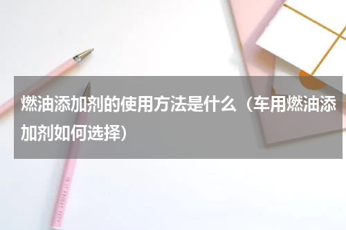 燃油添加剂的使用方法是什么（车用燃油添加剂如何选择）