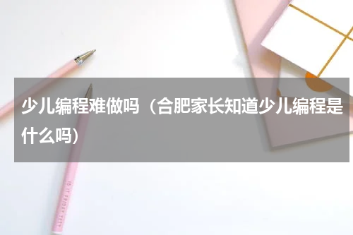 少儿编程难做吗（合肥家长知道少儿编程是什么吗）
