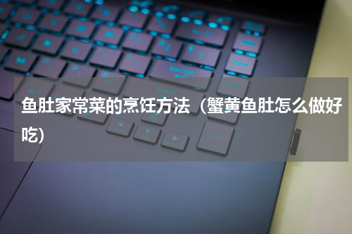 鱼肚家常菜的烹饪方法（蟹黄鱼肚怎么做好吃）