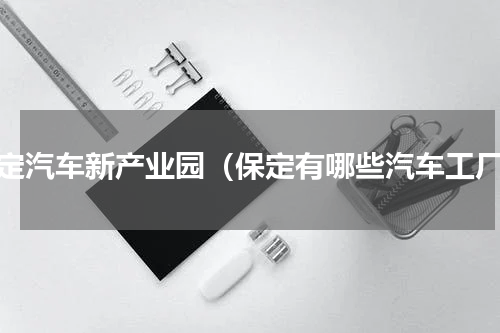 保定汽车新产业园（保定有哪些汽车工厂）