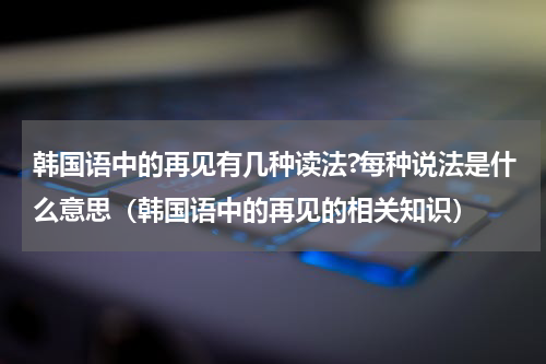 韩国语中的再见有几种读法?每种说法是什么意思（韩国语中的再见的相关知识）