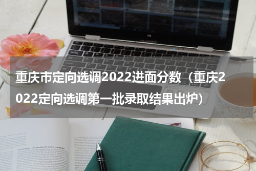 重庆市定向选调2022进面分数（重庆2022定向选调第一批录取结果出炉）