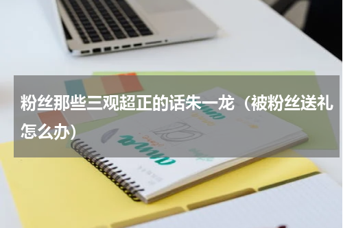粉丝那些三观超正的话朱一龙（被粉丝送礼怎么办）