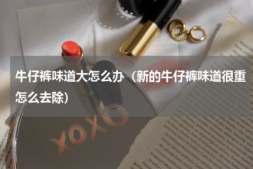 牛仔裤味道大怎么办（新的牛仔裤味道很重怎么去除）