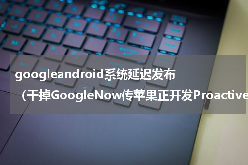googleandroid系统延迟发布（干掉GoogleNow传苹果正开发Proactive）