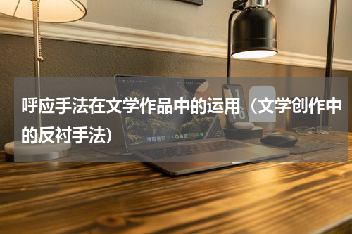 呼应手法在文学作品中的运用（文学创作中的反衬手法）