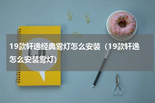 19款轩逸经典雾灯怎么安装（19款轩逸怎么安装雾灯）