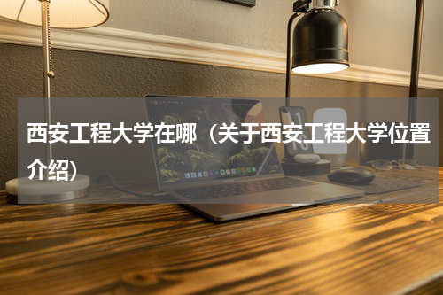 西安工程大学在哪（关于西安工程大学位置介绍）