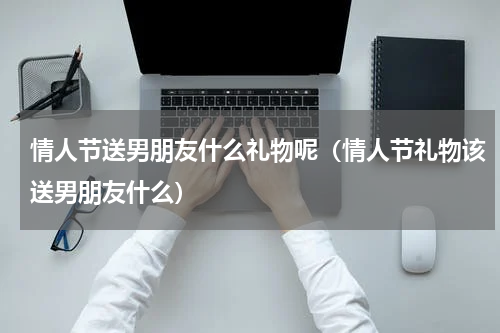 情人节送男朋友什么礼物呢（情人节礼物该送男朋友什么）