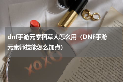 dnf手游元素稻草人怎么用（DNF手游元素师技能怎么加点）