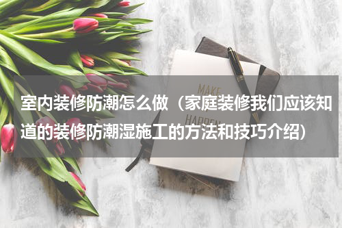 室内装修防潮怎么做（家庭装修我们应该知道的装修防潮湿施工的方法和技巧介绍）