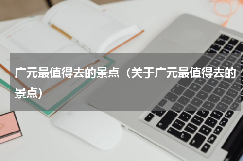 广元最值得去的景点（关于广元最值得去的景点）