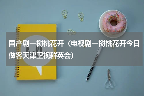 国产剧一树桃花开（电视剧一树桃花开今日做客天津卫视群英会）