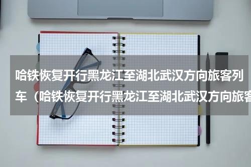 哈铁恢复开行黑龙江至湖北武汉方向旅客列车（哈铁恢复开行黑龙江至湖北武汉方向旅客列车）
