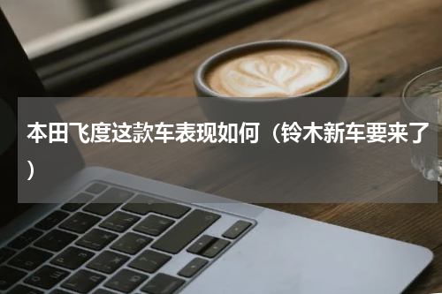 本田飞度这款车表现如何（铃木新车要来了）