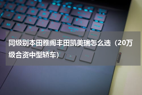 同级别本田雅阁丰田凯美瑞怎么选（20万级合资中型轿车）