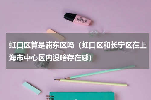 虹口区算是浦东区吗（虹口区和长宁区在上海市中心区内没啥存在感）