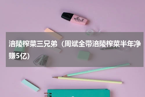 涪陵榨菜三兄弟（周斌全带涪陵榨菜半年净赚5亿）