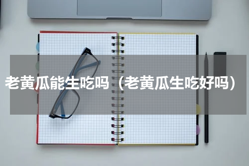 老黄瓜能生吃吗（老黄瓜生吃好吗）