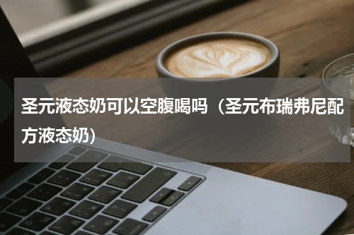 圣元液态奶可以空腹喝吗（圣元布瑞弗尼配方液态奶）