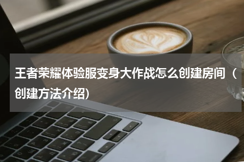 王者荣耀体验服变身大作战怎么创建房间（创建方法介绍）