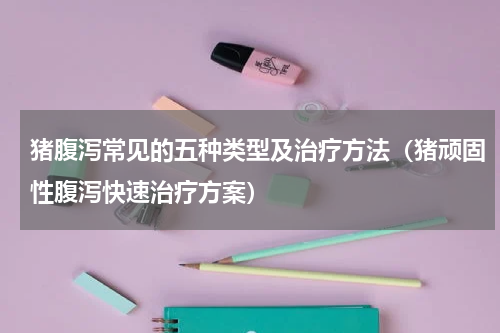 猪腹泻常见的五种类型及治疗方法（猪顽固性腹泻快速治疗方案）