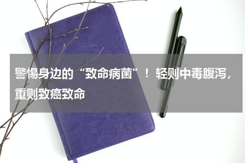 警惕身边的“致命病菌”！轻则中毒腹泻，重则致癌致命