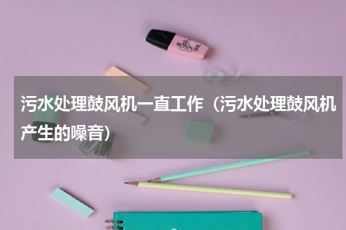 污水处理鼓风机一直工作（污水处理鼓风机产生的噪音）