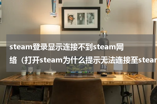 steam登录显示连接不到steam网络（打开steam为什么提示无法连接至steam网络）