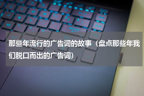 那些年流行的广告词的故事（盘点那些年我们脱口而出的广告词）