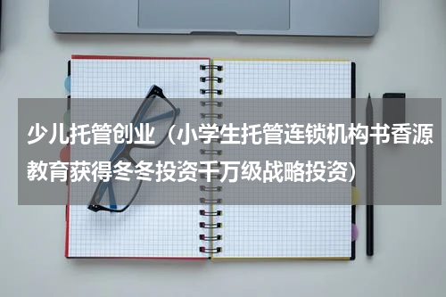 少儿托管创业（小学生托管连锁机构书香源教育获得冬冬投资千万级战略投资）