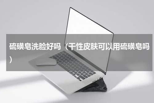 硫磺皂洗脸好吗（干性皮肤可以用硫磺皂吗）