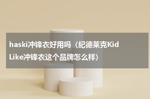 haski冲锋衣好用吗（纪德莱克KidLike冲锋衣这个品牌怎么样）