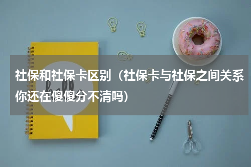 社保和社保卡区别（社保卡与社保之间关系你还在傻傻分不清吗）