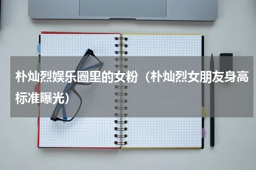 朴灿烈娱乐圈里的女粉（朴灿烈女朋友身高标准曝光）