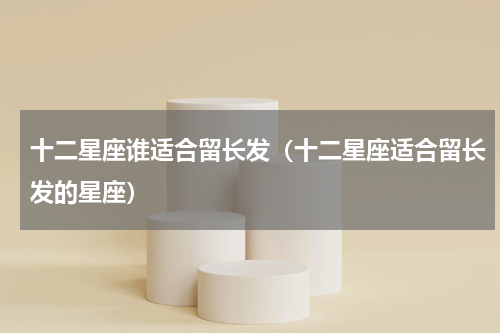 十二星座谁适合留长发（十二星座适合留长发的星座）