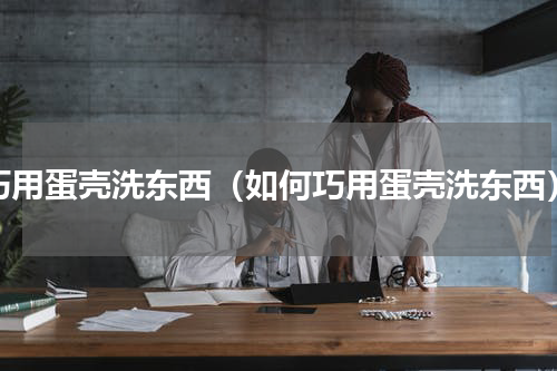 巧用蛋壳洗东西（如何巧用蛋壳洗东西）