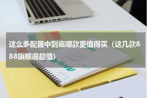 这么多配置中到底哪款更值得买（这几款888旗舰很超值）