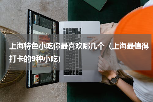 上海特色小吃你最喜欢哪几个（上海最值得打卡的9种小吃）