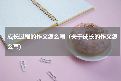 成长过程的作文怎么写（关于成长的作文怎么写）