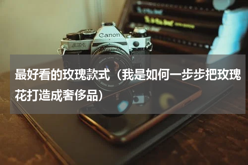 最好看的玫瑰款式（我是如何一步步把玫瑰花打造成奢侈品）