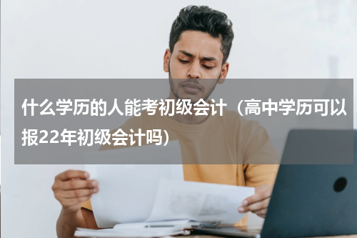 什么学历的人能考初级会计（高中学历可以报22年初级会计吗）