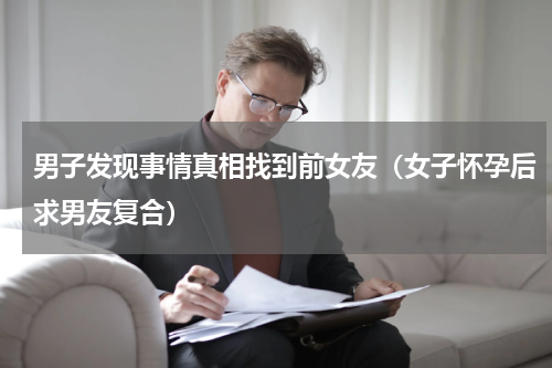 男子发现事情真相找到前女友（女子怀孕后求男友复合）