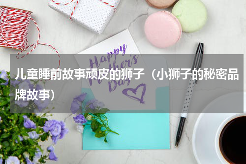 儿童睡前故事顽皮的狮子（小狮子的秘密品牌故事）