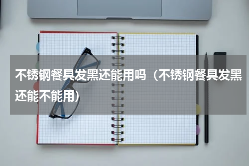 不锈钢餐具发黑还能用吗（不锈钢餐具发黑还能不能用）