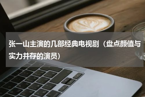 张一山主演的几部经典电视剧（盘点颜值与实力并存的演员）