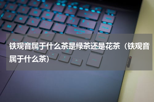 铁观音属于什么茶是绿茶还是花茶（铁观音属于什么茶）