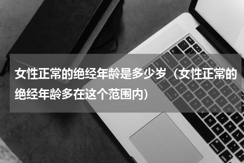 女性正常的绝经年龄是多少岁（女性正常的绝经年龄多在这个范围内）