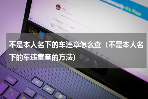 不是本人名下的车违章怎么查（不是本人名下的车违章查的方法）