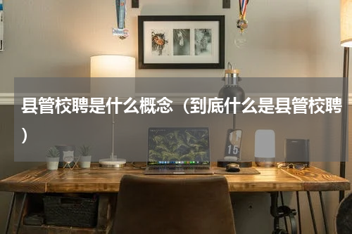 县管校聘是什么概念（到底什么是县管校聘）